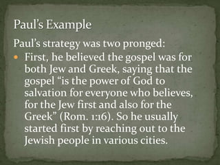 Paul’s strategy was two pronged:
 First, he believed the gospel was for
both Jew and Greek, saying that the
gospel “is the power of God to
salvation for everyone who believes,
for the Jew first and also for the
Greek” (Rom. 1:16). So he usually
started first by reaching out to the
Jewish people in various cities.
 