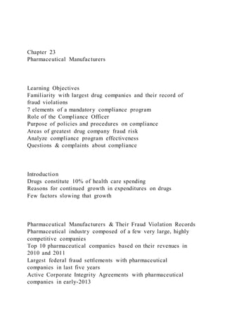 Chapter 23
Pharmaceutical Manufacturers
Learning Objectives
Familiarity with largest drug companies and their record of
fraud violations
7 elements of a mandatory compliance program
Role of the Compliance Officer
Purpose of policies and procedures on compliance
Areas of greatest drug company fraud risk
Analyze compliance program effectiveness
Questions & complaints about compliance
Introduction
Drugs constitute 10% of health care spending
Reasons for continued growth in expenditures on drugs
Few factors slowing that growth
Pharmaceutical Manufacturers & Their Fraud Violation Records
Pharmaceutical industry composed of a few very large, highly
competitive companies
Top 10 pharmaceutical companies based on their revenues in
2010 and 2011
Largest federal fraud settlements with pharmaceutical
companies in last five years
Active Corporate Integrity Agreements with pharmaceutical
companies in early-2013
 