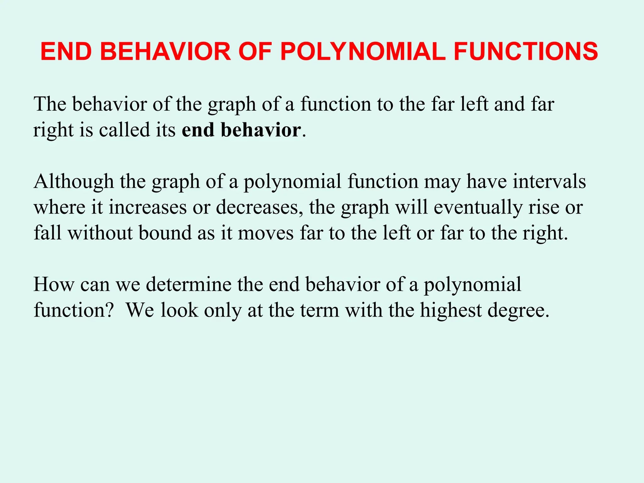 END BEHAVIOR OF POLYNOMIAL FUNCTIONS
The behavior of the graph of a function to the far left and far
right is called its end behavior.
Although the graph of a polynomial function may have intervals
where it increases or decreases, the graph will eventually rise or
fall without bound as it moves far to the left or far to the right.
How can we determine the end behavior of a polynomial
function? We look only at the term with the highest degree.
 