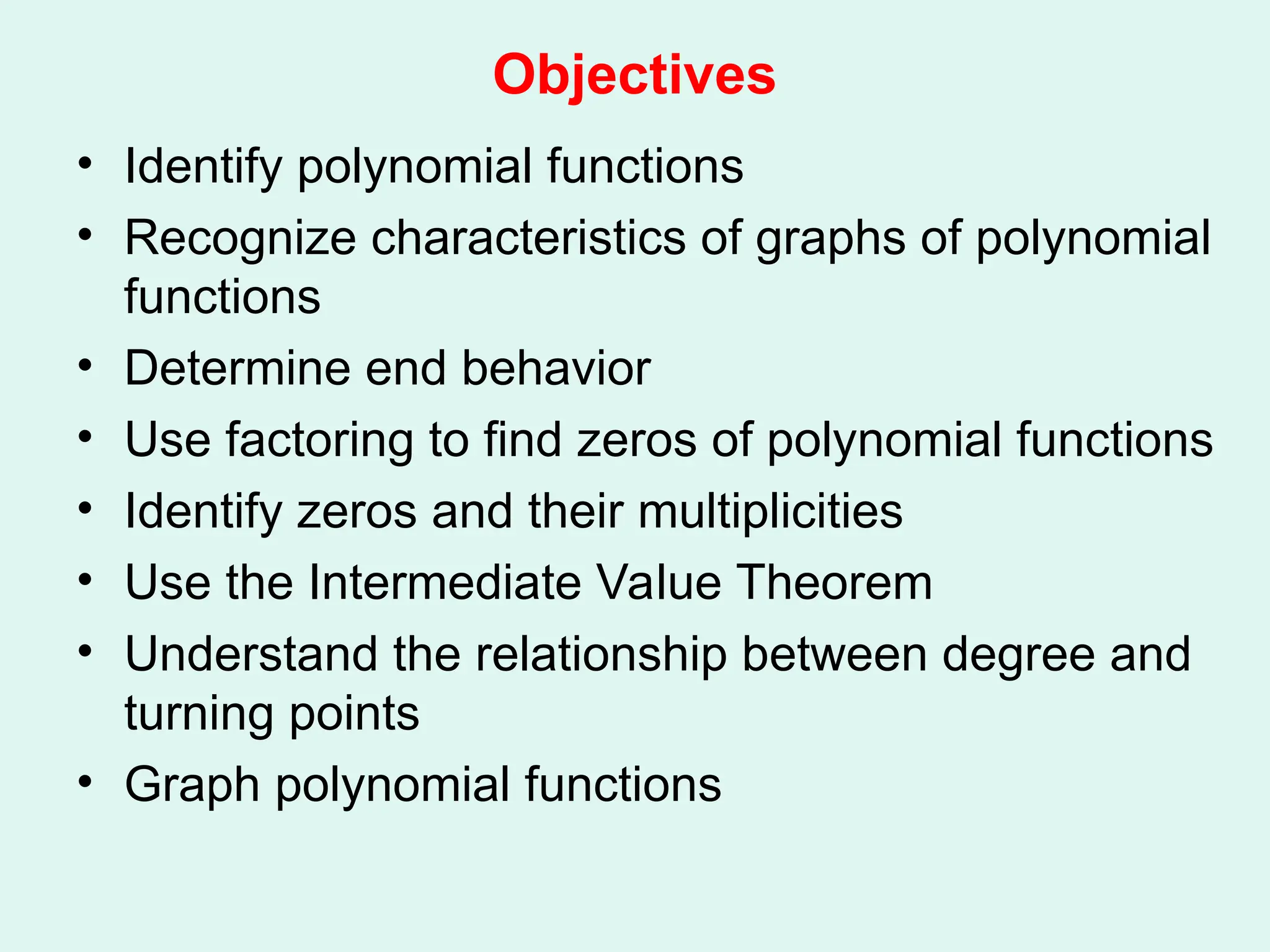 Objectives
• Identify polynomial functions
• Recognize characteristics of graphs of polynomial
functions
• Determine end behavior
• Use factoring to find zeros of polynomial functions
• Identify zeros and their multiplicities
• Use the Intermediate Value Theorem
• Understand the relationship between degree and
turning points
• Graph polynomial functions
 