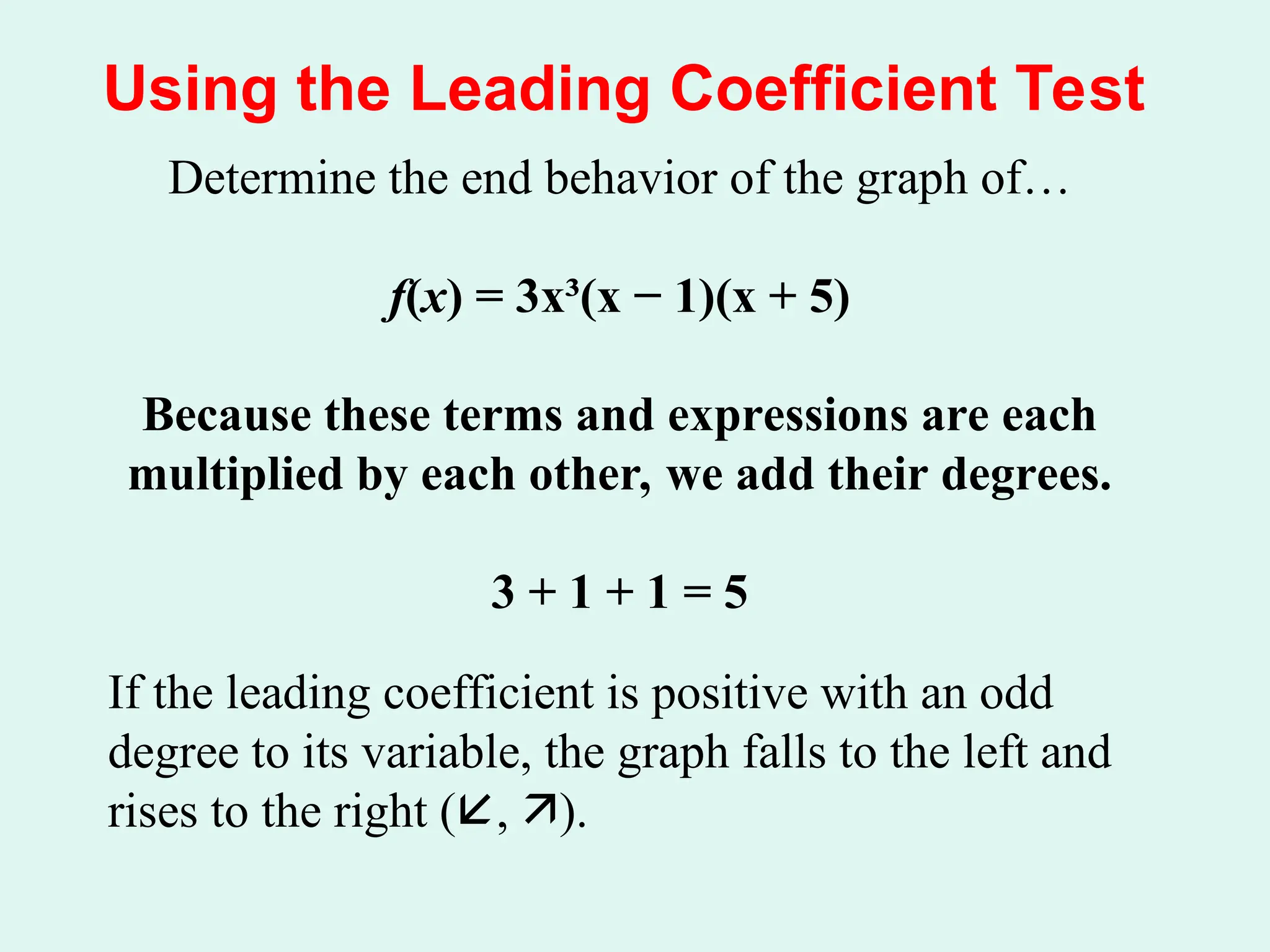 Using the Leading Coefficient Test
Determine the end behavior of the graph of…
f(x) = 3x³(x − 1)(x + 5)
Because these terms and expressions are each
multiplied by each other, we add their degrees.
3 + 1 + 1 = 5
If the leading coefficient is positive with an odd
degree to its variable, the graph falls to the left and
rises to the right (, ).
 