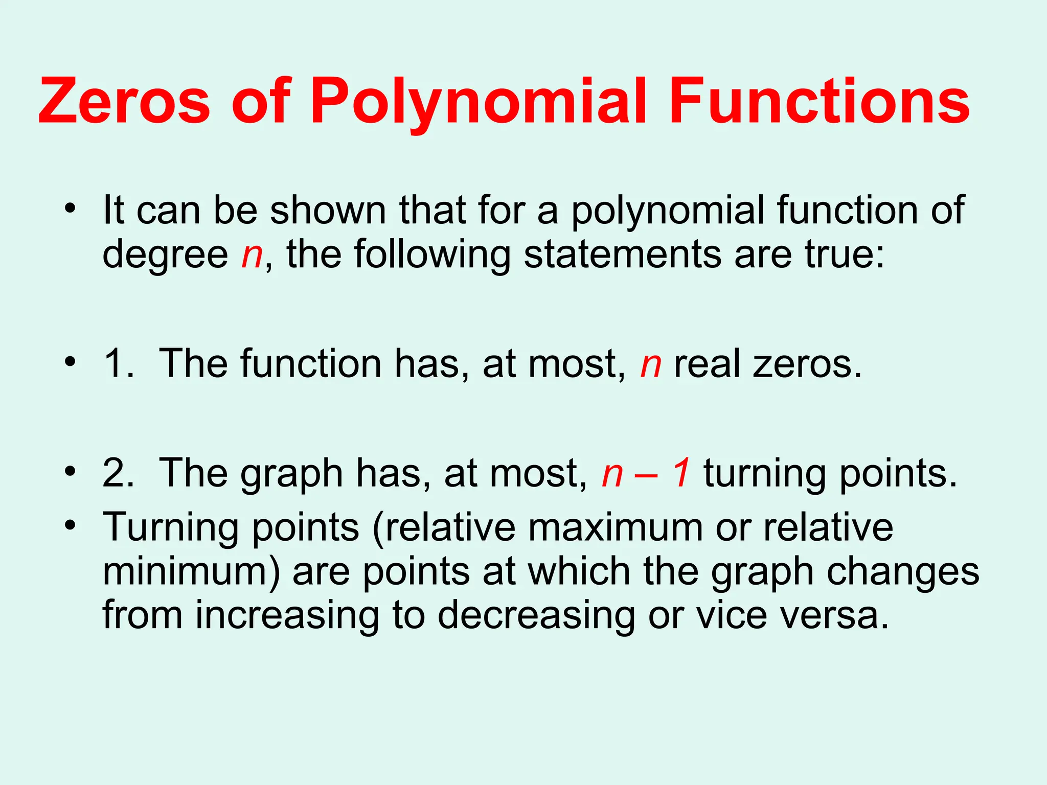 Zeros of Polynomial Functions
• It can be shown that for a polynomial function of
degree n, the following statements are true:
• 1. The function has, at most, n real zeros.
• 2. The graph has, at most, n – 1 turning points.
• Turning points (relative maximum or relative
minimum) are points at which the graph changes
from increasing to decreasing or vice versa.
 