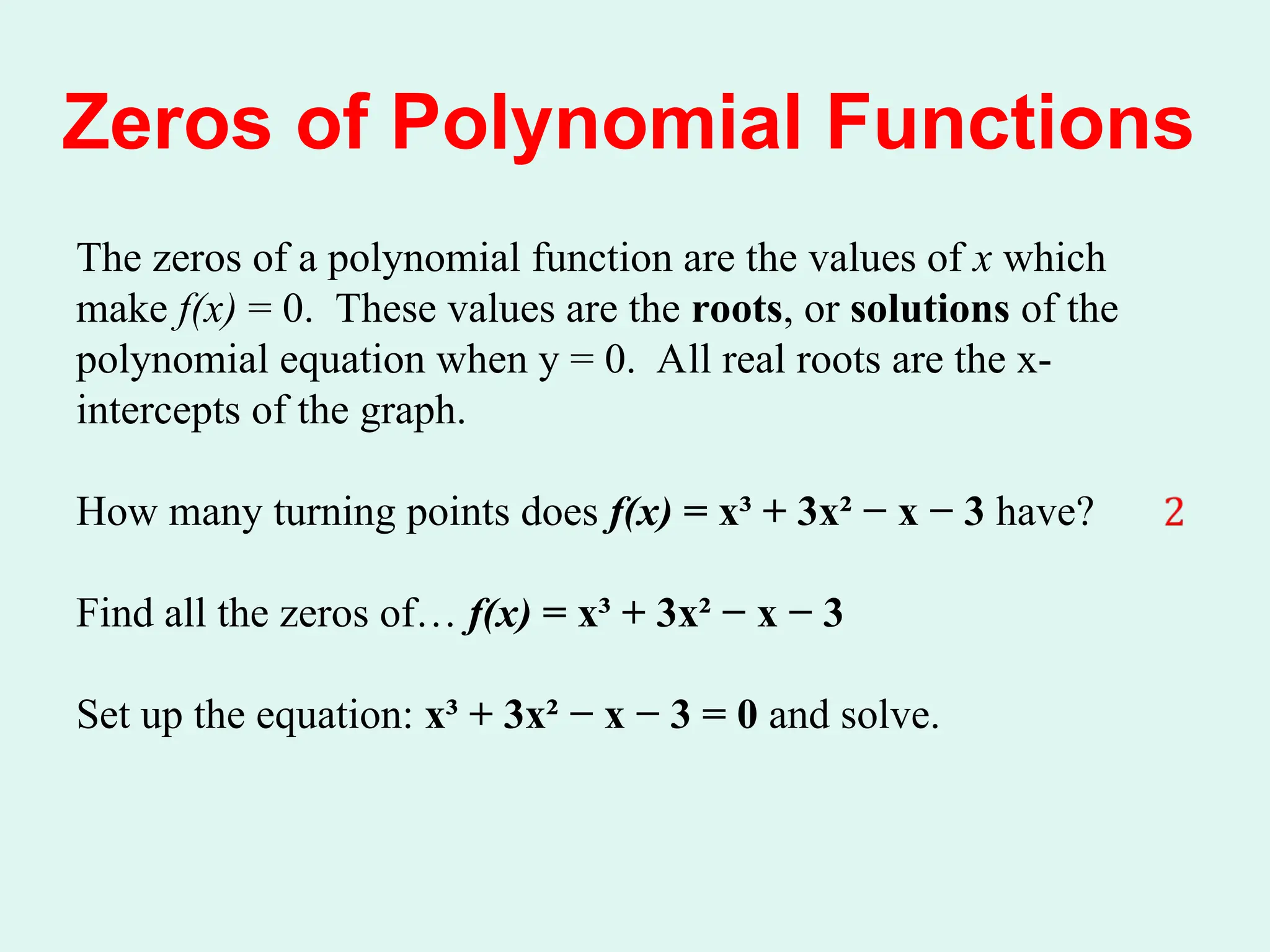 Zeros of Polynomial Functions
The zeros of a polynomial function are the values of x which
make f(x) = 0. These values are the roots, or solutions of the
polynomial equation when y = 0. All real roots are the x-
intercepts of the graph.
How many turning points does f(x) = x³ + 3x² − x − 3 have?
Find all the zeros of… f(x) = x³ + 3x² − x − 3
Set up the equation: x³ + 3x² − x − 3 = 0 and solve.
 