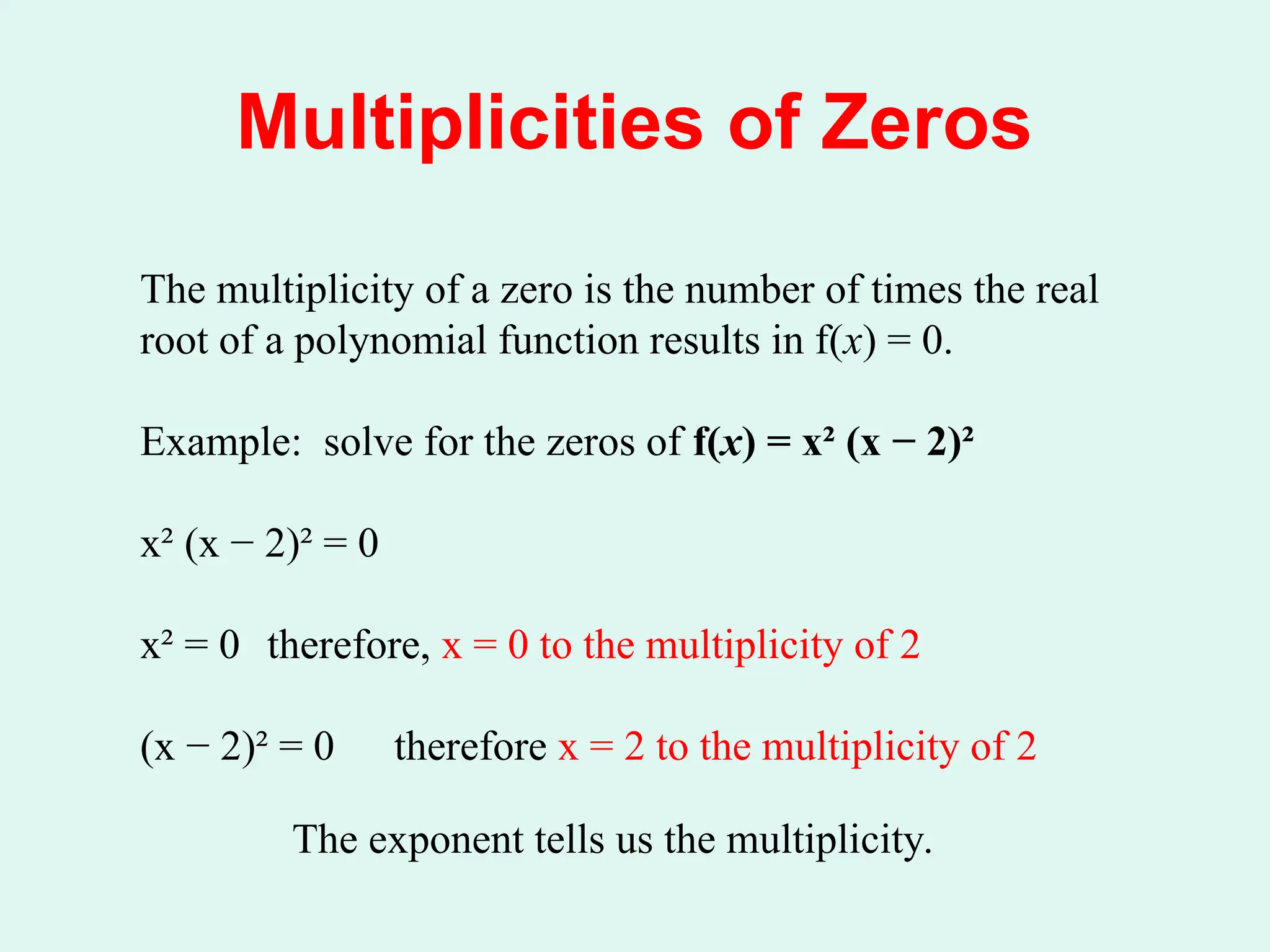 Multiplicities of Zeros
The multiplicity of a zero is the number of times the real
root of a polynomial function results in f(x) = 0.
Example: solve for the zeros of f(x) = x² (x − 2)²
x² (x − 2)² = 0
x² = 0 therefore, x = 0 to the multiplicity of 2
(x − 2)² = 0 therefore x = 2 to the multiplicity of 2
The exponent tells us the multiplicity.
 