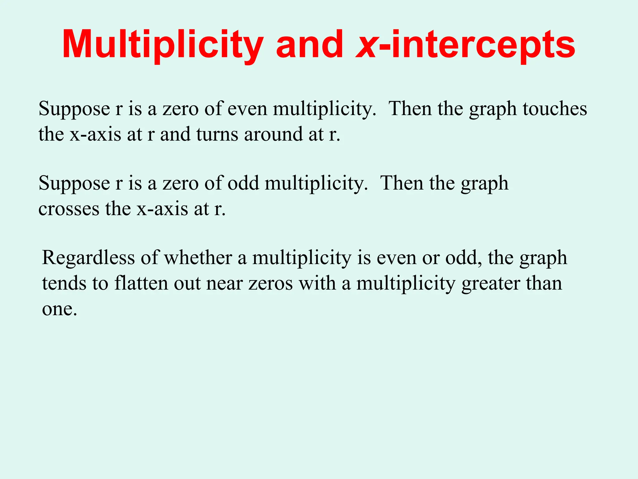 Multiplicity and x-intercepts
Suppose r is a zero of even multiplicity. Then the graph touches
the x-axis at r and turns around at r.
Suppose r is a zero of odd multiplicity. Then the graph
crosses the x-axis at r.
Regardless of whether a multiplicity is even or odd, the graph
tends to flatten out near zeros with a multiplicity greater than
one.
 
