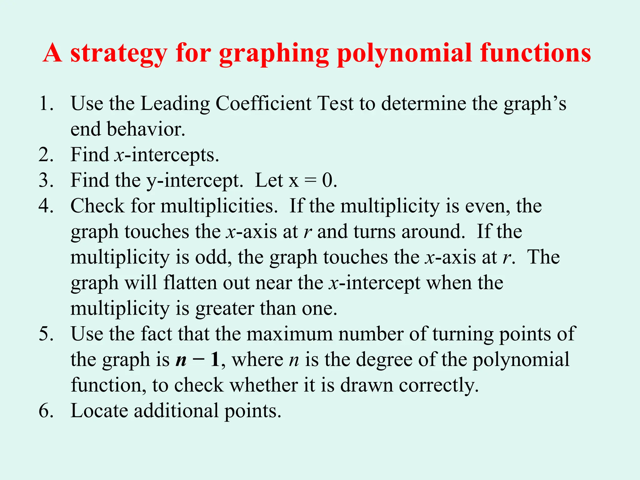 A strategy for graphing polynomial functions
1. Use the Leading Coefficient Test to determine the graph’s
end behavior.
2. Find x-intercepts.
3. Find the y-intercept. Let x = 0.
4. Check for multiplicities. If the multiplicity is even, the
graph touches the x-axis at r and turns around. If the
multiplicity is odd, the graph touches the x-axis at r. The
graph will flatten out near the x-intercept when the
multiplicity is greater than one.
5. Use the fact that the maximum number of turning points of
the graph is n − 1, where n is the degree of the polynomial
function, to check whether it is drawn correctly.
6. Locate additional points.
 