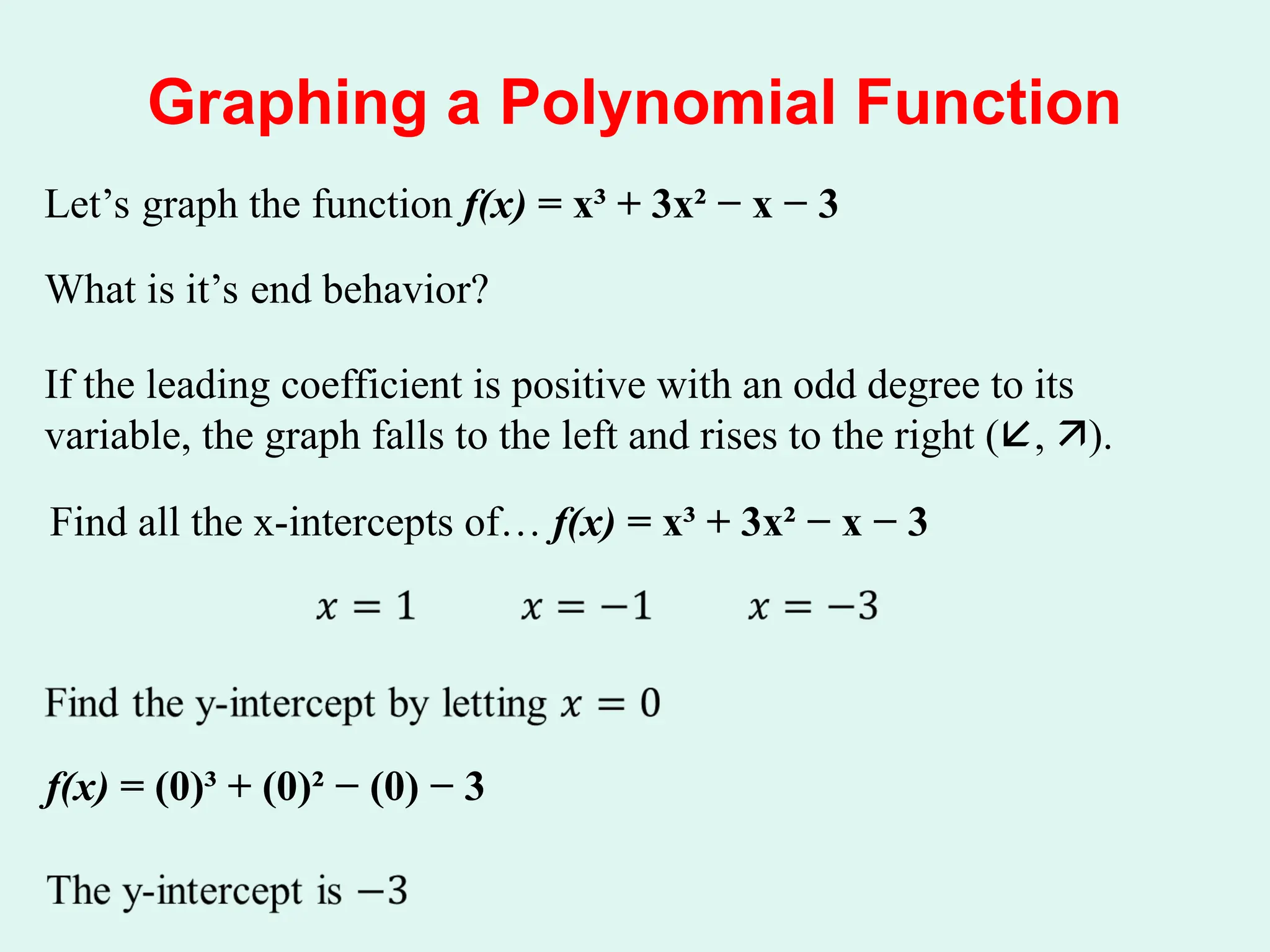 Graphing a Polynomial Function
Let’s graph the function f(x) = x³ + 3x² − x − 3
What is it’s end behavior?
If the leading coefficient is positive with an odd degree to its
variable, the graph falls to the left and rises to the right (, ).
Find all the x-intercepts of… f(x) = x³ + 3x² − x − 3
f(x) = (0)³ + (0)² − (0) − 3
 