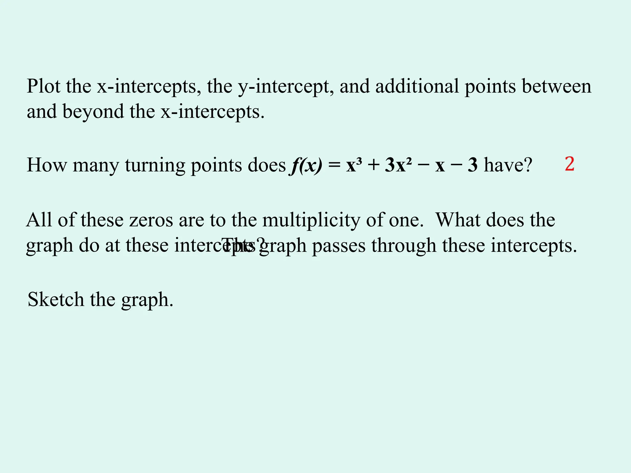 Plot the x-intercepts, the y-intercept, and additional points between
and beyond the x-intercepts.
How many turning points does f(x) = x³ + 3x² − x − 3 have?
All of these zeros are to the multiplicity of one. What does the
graph do at these intercepts?
The graph passes through these intercepts.
Sketch the graph.
 