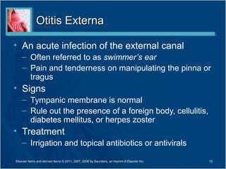Otitis ExternaOtitis Externa
• An acute infection of the external canal
– Often referred to as swimmer’s ear
– Pain and tenderness on manipulating the pinna or
tragus
• Signs
– Tympanic membrane is normal
– Rule out the presence of a foreign body, cellulitis,
diabetes mellitus, or herpes zoster
• Treatment
– Irrigation and topical antibiotics or antivirals
10Elsevier items and derived items © 2011, 2007, 2006 by Saunders, an imprint of Elsevier Inc.
 