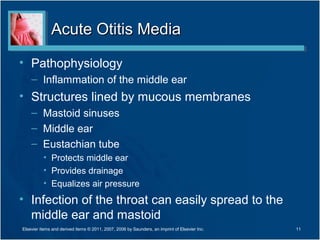 Acute Otitis MediaAcute Otitis Media
• Pathophysiology
– Inflammation of the middle ear
• Structures lined by mucous membranes
– Mastoid sinuses
– Middle ear
– Eustachian tube
• Protects middle ear
• Provides drainage
• Equalizes air pressure
• Infection of the throat can easily spread to the
middle ear and mastoid
11Elsevier items and derived items © 2011, 2007, 2006 by Saunders, an imprint of Elsevier Inc.
 