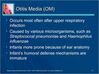 Otitis Media (OM)Otitis Media (OM)
• Occurs most often after upper respiratory
infection
• Caused by various microorganisms, such as
Streptococcal pneumoniae and Haemophilus
influenzae
• Infants more prone because of ear anatomy
• Infant’s humoral defense mechanisms are
immature
12Elsevier items and derived items © 2011, 2007, 2006 by Saunders, an imprint of Elsevier Inc.
 