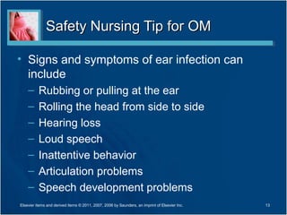 Safety Nursing Tip for OMSafety Nursing Tip for OM
• Signs and symptoms of ear infection can
include
– Rubbing or pulling at the ear
– Rolling the head from side to side
– Hearing loss
– Loud speech
– Inattentive behavior
– Articulation problems
– Speech development problems
13Elsevier items and derived items © 2011, 2007, 2006 by Saunders, an imprint of Elsevier Inc.
 