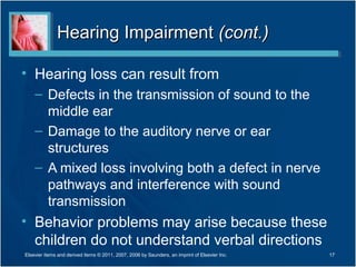 Hearing ImpairmentHearing Impairment (cont.)(cont.)
• Hearing loss can result from
– Defects in the transmission of sound to the
middle ear
– Damage to the auditory nerve or ear
structures
– A mixed loss involving both a defect in nerve
pathways and interference with sound
transmission
• Behavior problems may arise because these
children do not understand verbal directions
17Elsevier items and derived items © 2011, 2007, 2006 by Saunders, an imprint of Elsevier Inc.
 