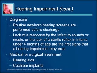 Hearing ImpairmentHearing Impairment (cont.)(cont.)
• Diagnosis
– Routine newborn hearing screens are
performed before discharge
– Lack of a response by the infant to sounds or
music, or the lack of a startle reflex in infants
under 4 months of age are the first signs that
a hearing impairment may exist
• Medical or surgical treatment
– Hearing aids
– Cochlear implants
18Elsevier items and derived items © 2011, 2007, 2006 by Saunders, an imprint of Elsevier Inc.
 