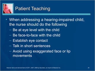Patient TeachingPatient Teaching
• When addressing a hearing-impaired child,
the nurse should do the following
– Be at eye level with the child
– Be face-to-face with the child
– Establish eye contact
– Talk in short sentences
– Avoid using exaggerated face or lip
movements
20Elsevier items and derived items © 2011, 2007, 2006 by Saunders, an imprint of Elsevier Inc.
 