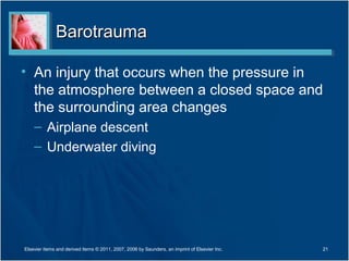 BarotraumaBarotrauma
• An injury that occurs when the pressure in
the atmosphere between a closed space and
the surrounding area changes
– Airplane descent
– Underwater diving
Elsevier items and derived items © 2011, 2007, 2006 by Saunders, an imprint of Elsevier Inc. 21
 