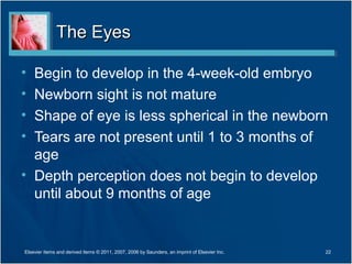 The EyesThe Eyes
• Begin to develop in the 4-week-old embryo
• Newborn sight is not mature
• Shape of eye is less spherical in the newborn
• Tears are not present until 1 to 3 months of
age
• Depth perception does not begin to develop
until about 9 months of age
22Elsevier items and derived items © 2011, 2007, 2006 by Saunders, an imprint of Elsevier Inc.
 