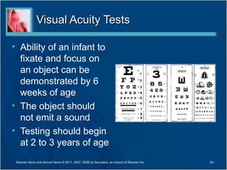 Visual Acuity TestsVisual Acuity Tests
• Ability of an infant to
fixate and focus on
an object can be
demonstrated by 6
weeks of age
• The object should
not emit a sound
• Testing should begin
at 2 to 3 years of age
24Elsevier items and derived items © 2011, 2007, 2006 by Saunders, an imprint of Elsevier Inc.
 