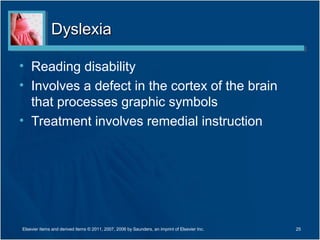 DyslexiaDyslexia
• Reading disability
• Involves a defect in the cortex of the brain
that processes graphic symbols
• Treatment involves remedial instruction
25Elsevier items and derived items © 2011, 2007, 2006 by Saunders, an imprint of Elsevier Inc.
 