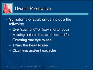Health PromotionHealth Promotion
• Symptoms of strabismus include the
following
– Eye “squinting” or frowning to focus
– Missing objects that are reached for
– Covering one eye to see
– Tilting the head to see
– Dizziness and/or headache
28Elsevier items and derived items © 2011, 2007, 2006 by Saunders, an imprint of Elsevier Inc.
 