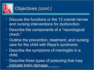 ObjectivesObjectives (cont.)(cont.)
• Discuss the functions or the 12 cranial nerves
and nursing interventions for dysfunction.
• Describe the components of a “neurological
check.”
• Outline the prevention, treatment, and nursing
care for the child with Reye’s syndrome.
• Describe the symptoms of meningitis in a
child.
• Describe three types of posturing that may
indicate brain damage.Elsevier items and derived items © 2011, 2007, 2006 by Saunders, an imprint of Elsevier Inc. 3
 