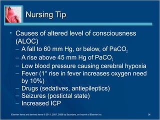 Nursing TipNursing Tip
• Causes of altered level of consciousness
(ALOC)
– A fall to 60 mm Hg, or below, of PaCO2
– A rise above 45 mm Hg of PaCO2
– Low blood pressure causing cerebral hypoxia
– Fever (1° rise in fever increases oxygen need
by 10%)
– Drugs (sedatives, antiepileptics)
– Seizures (postictal state)
– Increased ICP
36Elsevier items and derived items © 2011, 2007, 2006 by Saunders, an imprint of Elsevier Inc.
 