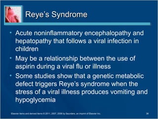 Reye’s SyndromeReye’s Syndrome
• Acute noninflammatory encephalopathy and
hepatopathy that follows a viral infection in
children
• May be a relationship between the use of
aspirin during a viral flu or illness
• Some studies show that a genetic metabolic
defect triggers Reye’s syndrome when the
stress of a viral illness produces vomiting and
hypoglycemia
38Elsevier items and derived items © 2011, 2007, 2006 by Saunders, an imprint of Elsevier Inc.
 