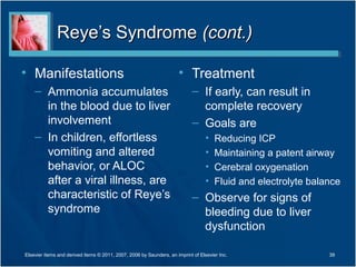 Reye’s SyndromeReye’s Syndrome (cont.)(cont.)
• Manifestations
– Ammonia accumulates
in the blood due to liver
involvement
– In children, effortless
vomiting and altered
behavior, or ALOC
after a viral illness, are
characteristic of Reye’s
syndrome
• Treatment
– If early, can result in
complete recovery
– Goals are
• Reducing ICP
• Maintaining a patent airway
• Cerebral oxygenation
• Fluid and electrolyte balance
– Observe for signs of
bleeding due to liver
dysfunction
Elsevier items and derived items © 2011, 2007, 2006 by Saunders, an imprint of Elsevier Inc. 39
 