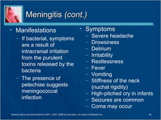 MeningitisMeningitis (cont.)(cont.)
• Manifestations
– If bacterial, symptoms
are a result of
intracranial irritation
from the purulent
toxins released by the
bacteria
– The presence of
petechiae suggests
meningococcal
infection
• Symptoms
– Severe headache
– Drowsiness
– Delirium
– Irritability
– Restlessness
– Fever
– Vomiting
– Stiffness of the neck
(nuchal rigidity)
– High-pitched cry in infants
– Seizures are common
– Coma may occur
Elsevier items and derived items © 2011, 2007, 2006 by Saunders, an imprint of Elsevier Inc. 44
 