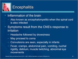 EncephalitisEncephalitis
• Inflammation of the brain
– Also known as encephalomyelitis when the spinal cord
is also infected
• Symptoms result from the CNS’s response to
irritation
– Headache followed by drowsiness
– May proceed to coma
– Convulsions are seen, especially in infants
– Fever, cramps, abdominal pain, vomiting, nuchal
rigidity, delirium, muscle twitching, abnormal eye
movements
46Elsevier items and derived items © 2011, 2007, 2006 by Saunders, an imprint of Elsevier Inc.
 