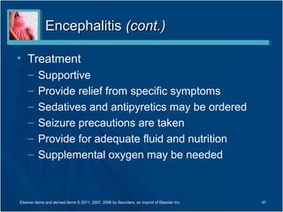EncephalitisEncephalitis (cont.)(cont.)
• Treatment
– Supportive
– Provide relief from specific symptoms
– Sedatives and antipyretics may be ordered
– Seizure precautions are taken
– Provide for adequate fluid and nutrition
– Supplemental oxygen may be needed
47Elsevier items and derived items © 2011, 2007, 2006 by Saunders, an imprint of Elsevier Inc.
 