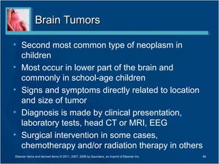 Brain TumorsBrain Tumors
• Second most common type of neoplasm in
children
• Most occur in lower part of the brain and
commonly in school-age children
• Signs and symptoms directly related to location
and size of tumor
• Diagnosis is made by clinical presentation,
laboratory tests, head CT or MRI, EEG
• Surgical intervention in some cases,
chemotherapy and/or radiation therapy in others
Elsevier items and derived items © 2011, 2007, 2006 by Saunders, an imprint of Elsevier Inc. 48
 