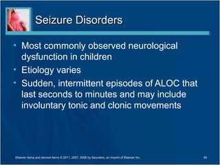 Seizure DisordersSeizure Disorders
• Most commonly observed neurological
dysfunction in children
• Etiology varies
• Sudden, intermittent episodes of ALOC that
last seconds to minutes and may include
involuntary tonic and clonic movements
Elsevier items and derived items © 2011, 2007, 2006 by Saunders, an imprint of Elsevier Inc. 49
 