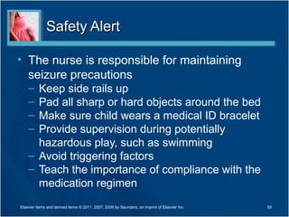 Safety AlertSafety Alert
• The nurse is responsible for maintaining
seizure precautions
– Keep side rails up
– Pad all sharp or hard objects around the bed
– Make sure child wears a medical ID bracelet
– Provide supervision during potentially
hazardous play, such as swimming
– Avoid triggering factors
– Teach the importance of compliance with the
medication regimen
Elsevier items and derived items © 2011, 2007, 2006 by Saunders, an imprint of Elsevier Inc. 55
 
