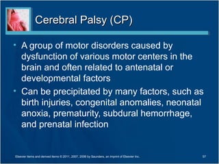 Cerebral Palsy (CP)Cerebral Palsy (CP)
• A group of motor disorders caused by
dysfunction of various motor centers in the
brain and often related to antenatal or
developmental factors
• Can be precipitated by many factors, such as
birth injuries, congenital anomalies, neonatal
anoxia, prematurity, subdural hemorrhage,
and prenatal infection
57Elsevier items and derived items © 2011, 2007, 2006 by Saunders, an imprint of Elsevier Inc.
 