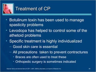 Treatment of CPTreatment of CP
• Botulinum toxin has been used to manage
spasticity problems
• Levodopa has helped to control some of the
athetoid problems
• Specific treatment is highly individualized
– Good skin care is essential
– All precautions taken to prevent contractures
• Braces are often used to treat these
• Orthopedic surgery is sometimes indicated
Elsevier items and derived items © 2011, 2007, 2006 by Saunders, an imprint of Elsevier Inc. 60
 