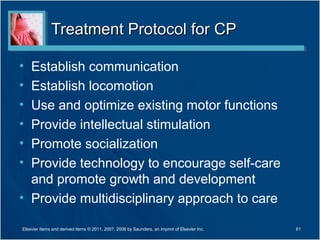 Treatment Protocol for CPTreatment Protocol for CP
• Establish communication
• Establish locomotion
• Use and optimize existing motor functions
• Provide intellectual stimulation
• Promote socialization
• Provide technology to encourage self-care
and promote growth and development
• Provide multidisciplinary approach to care
61Elsevier items and derived items © 2011, 2007, 2006 by Saunders, an imprint of Elsevier Inc.
 