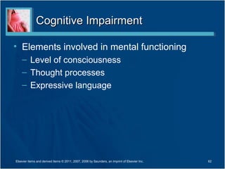 Cognitive ImpairmentCognitive Impairment
• Elements involved in mental functioning
– Level of consciousness
– Thought processes
– Expressive language
Elsevier items and derived items © 2011, 2007, 2006 by Saunders, an imprint of Elsevier Inc. 62
 