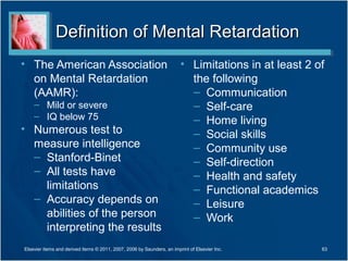 Definition of Mental RetardationDefinition of Mental Retardation
• The American Association
on Mental Retardation
(AAMR):
– Mild or severe
– IQ below 75
• Numerous test to
measure intelligence
– Stanford-Binet
– All tests have
limitations
– Accuracy depends on
abilities of the person
interpreting the results
• Limitations in at least 2 of
the following
– Communication
– Self-care
– Home living
– Social skills
– Community use
– Self-direction
– Health and safety
– Functional academics
– Leisure
– Work
Elsevier items and derived items © 2011, 2007, 2006 by Saunders, an imprint of Elsevier Inc. 63
 