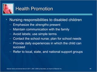 Health PromotionHealth Promotion
• Nursing responsibilities to disabled children
– Emphasize the strengths present
– Maintain communication with the family
– Avoid labels; use simple terms
– Contact the school nurse; plan for school needs
– Provide daily experiences in which the child can
succeed
– Refer to local, state, and national support groups
68Elsevier items and derived items © 2011, 2007, 2006 by Saunders, an imprint of Elsevier Inc.
 
