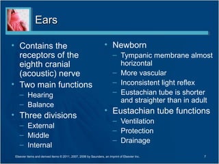 EarsEars
• Contains the
receptors of the
eighth cranial
(acoustic) nerve
• Two main functions
– Hearing
– Balance
• Three divisions
– External
– Middle
– Internal
• Newborn
– Tympanic membrane almost
horizontal
– More vascular
– Inconsistent light reflex
– Eustachian tube is shorter
and straighter than in adult
• Eustachian tube functions
– Ventilation
– Protection
– Drainage
7Elsevier items and derived items © 2011, 2007, 2006 by Saunders, an imprint of Elsevier Inc.
 