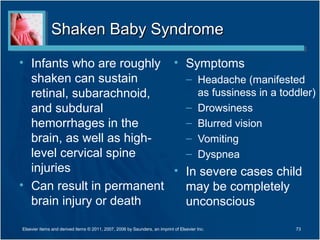 Shaken Baby SyndromeShaken Baby Syndrome
• Infants who are roughly
shaken can sustain
retinal, subarachnoid,
and subdural
hemorrhages in the
brain, as well as high-
level cervical spine
injuries
• Can result in permanent
brain injury or death
• Symptoms
– Headache (manifested
as fussiness in a toddler)
– Drowsiness
– Blurred vision
– Vomiting
– Dyspnea
• In severe cases child
may be completely
unconscious
73Elsevier items and derived items © 2011, 2007, 2006 by Saunders, an imprint of Elsevier Inc.
 
