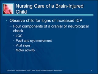 Nursing Care of a Brain-InjuredNursing Care of a Brain-Injured
ChildChild
• Observe child for signs of increased ICP
– Four components of a cranial or neurological
check
• LOC
• Pupil and eye movement
• Vital signs
• Motor activity
75Elsevier items and derived items © 2011, 2007, 2006 by Saunders, an imprint of Elsevier Inc.
 