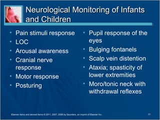 Neurological Monitoring of InfantsNeurological Monitoring of Infants
and Childrenand Children
• Pain stimuli response
• LOC
• Arousal awareness
• Cranial nerve
response
• Motor response
• Posturing
• Pupil response of the
eyes
• Bulging fontanels
• Scalp vein distention
• Ataxia; spasticity of
lower extremities
• Moro/tonic neck with
withdrawal reflexes
77Elsevier items and derived items © 2011, 2007, 2006 by Saunders, an imprint of Elsevier Inc.
 