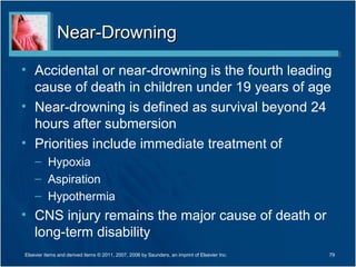Near-DrowningNear-Drowning
• Accidental or near-drowning is the fourth leading
cause of death in children under 19 years of age
• Near-drowning is defined as survival beyond 24
hours after submersion
• Priorities include immediate treatment of
– Hypoxia
– Aspiration
– Hypothermia
• CNS injury remains the major cause of death or
long-term disability
79Elsevier items and derived items © 2011, 2007, 2006 by Saunders, an imprint of Elsevier Inc.
 