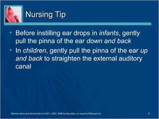 Nursing TipNursing Tip
• Before instilling ear drops in infants, gently
pull the pinna of the ear down and back
• In children, gently pull the pinna of the ear up
and back to straighten the external auditory
canal
9Elsevier items and derived items © 2011, 2007, 2006 by Saunders, an imprint of Elsevier Inc.
 