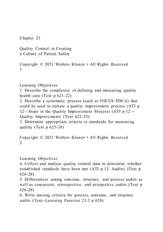 Chapter 23
Quality Control in Creating
a Culture of Patient Safety
Copyright © 2021 Wolters Kluwer • All Rights Reserved
1
Learning Objectives
1. Describe the complexity of defining and measuring quality
health care (Text p 621-22)
2. Describe a systematic process (such as FOCUS PDCA) that
could be used to initiate a quality improvement process (ATI p
12—Steps in the Quality Improvement Process) (ATI p 12—
Quality Improvement) (Text 622-25)
3. Determine appropriate criteria or standards for measuri ng
quality (Text p 625-26)
Copyright © 2021 Wolters Kluwer • All Rights Reserved
2
Learning Objectives
4. Collect and analyze quality control data to determine whether
established standards have been met (ATI p 13. Audits) )Text p
626-28)
5. Differentiate among outcome, structure, and process audits as
well as concurrent, retrospective, and prospective audits (Text p
626-28)
6. Write nursing criteria for process, outcome, and structure
audits (Text--Learning Exercise 23.2 p 628)
 