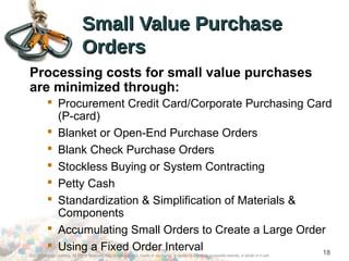 Small Value PurchaseSmall Value Purchase
OrdersOrders
Processing costs for small value purchases
are minimized through:
 Procurement Credit Card/Corporate Purchasing Card
(P-card)
 Blanket or Open-End Purchase Orders
 Blank Check Purchase Orders
 Stockless Buying or System Contracting
 Petty Cash
 Standardization & Simplification of Materials &
Components
 Accumulating Small Orders to Create a Large Order
 Using a Fixed Order Interval
©2012 Cengage Learning. All Rights Reserved. May not be scanned, copied or duplicated, or posted to a publicly accessible website, in whole or in part.
18
 