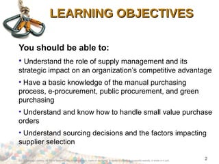©2012 Cengage Learning. All Rights Reserved. May not be scanned, copied or duplicated, or posted to a publicly accessible website, in whole or in part.
2
LEARNING OBJECTIVESLEARNING OBJECTIVES
You should be able to:
• Understand the role of supply management and its
strategic impact on an organization’s competitive advantage
• Have a basic knowledge of the manual purchasing
process, e-procurement, public procurement, and green
purchasing
• Understand and know how to handle small value purchase
orders
• Understand sourcing decisions and the factors impacting
supplier selection
 