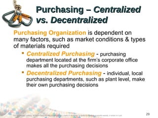 Purchasing –Purchasing – CentralizedCentralized
vs. Decentralizedvs. Decentralized
Purchasing Organization is dependent on
many factors, such as market conditions & types
of materials required
 Centralized Purchasing - purchasing
department located at the firm’s corporate office
makes all the purchasing decisions
 Decentralized Purchasing - individual, local
purchasing departments, such as plant level, make
their own purchasing decisions
©2012 Cengage Learning. All Rights Reserved. May not be scanned, copied or duplicated, or posted to a publicly accessible website, in whole or in part.
29
 
